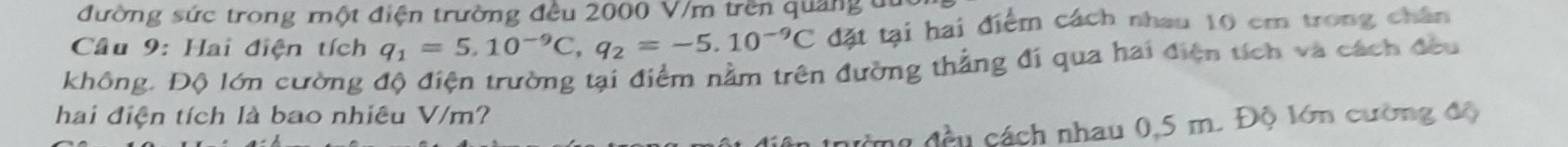 đường sức trong một điện trường đều 2000 V/m trên quảng du 
Câu 9: Hai điện tích q_1=5.10^(-9)C, q_2=-5.10^(-9)C đặt tại hai điểm cách nhau 10 cm trong chân 
không. Độ lớn cường độ điện trường tại điểm nằm trên đường thẳng đi qua hai điện tích và cách đầu 
hai điện tích là bao nhiêu V/m? 
n đầu cách nhau 0,5 m. Độ lớn cường độ