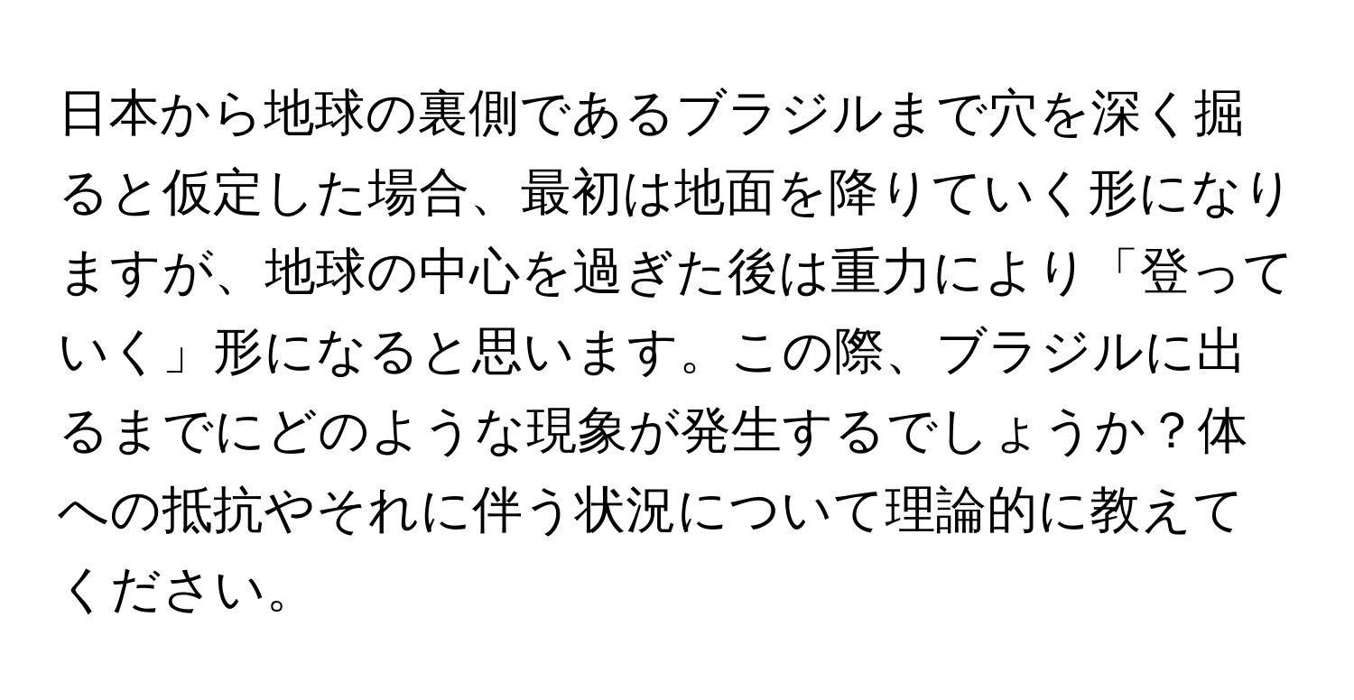 日本から地球の裏側であるブラジルまで穴を深く掘ると仮定した場合、最初は地面を降りていく形になりますが、地球の中心を過ぎた後は重力により「登っていく」形になると思います。この際、ブラジルに出るまでにどのような現象が発生するでしょうか？体への抵抗やそれに伴う状況について理論的に教えてください。