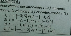 Pour chacun des intervalles I et J suivants, 
donner la réunion I ∪ J et l'intersection I ∩ J
1) I=[-3;5] et J=[-4;2]
2) I=[-2;-1[ et J=]-3;0]
3) I=]-1;0] et J=[0;+∈fty [
4) l=]-∈fty ;-2] et J=[2;+∈fty [