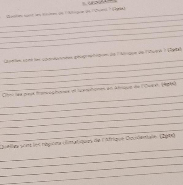 ''. GEOGRAPHR 
_ 
Quelles sont les llmites de l'Altique de l'Ouest ? (2pts) 
_ 
_ 
_ 
_ 
_ 
Quelles sont les coordonnées géographiques de l'Afrique de l'Ouest ? (291s) 
_ 
_ 
_ 
_ 
Cítez les pays francophones et lusophones en Afrique de l'Ouest. (4pts) 
_ 
_ 
_ 
_ 
_ 
_ 
Quelles sont les régions climatiques de l'Afrique Occidentale. (2pts) 
_ 
_ 
_