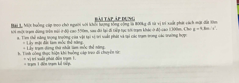 bài táp áp dụng 
Bài 1. Một buồng cáp treo chở người với khổi lượng tổng cộng là 800kg đi từ vị trí xuất phát cách mặt đất l0m
tới một trạm dừng trên núi ở độ cao 550m, sau đó lại đi tiếp tục tới trạm khác ở độ cao 1300m. Cho g=9.8m/s^2. 
a. Tìm thế năng trọng trường của vật tại vị trí xuất phát và tại các trạm trong các trường hợp: 
+ Lấy mặt đất làm mốc thế năng. 
+ Lấy trạm dừng thứ nhất làm mốc thế năng. 
b. Tính công thực hiện khi buồng cáp treo di chuyển từ: 
+ vị trí xuất phát đến trạm 1. 
+ trạm 1 đến trạm kế tiếp.