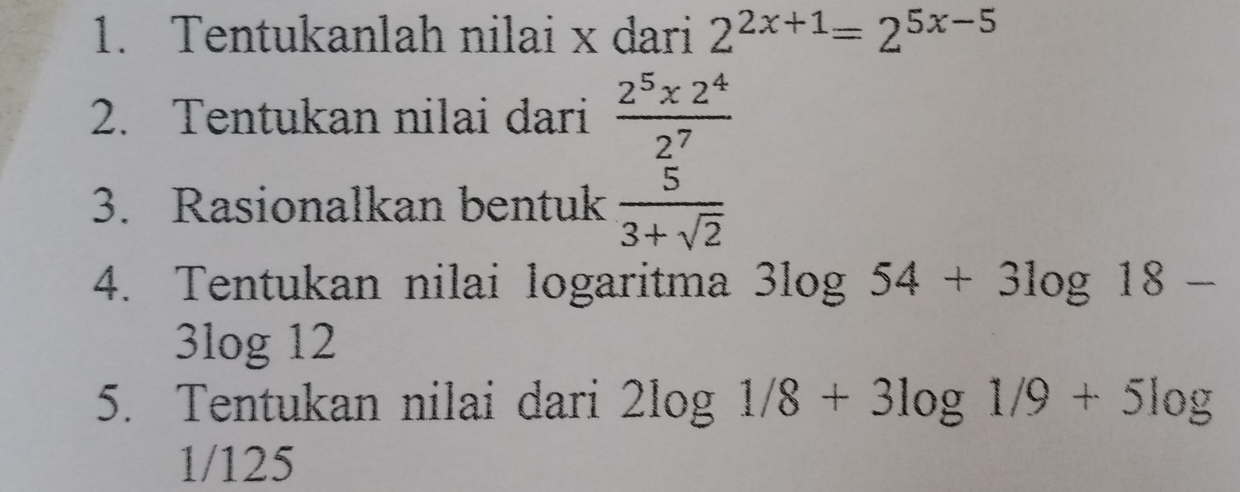 Tentukanlah nilai x dari 2^(2x+1)=2^(5x-5)
2. Tentukan nilai dari  (2^5* 2^4)/2^7 
3. Rasionalkan bentuk  5/3+sqrt(2) 
4. Tentukan nilai logaritma 3log 54+3log 18-
3log 12
5. Tentukan nilai dari 2log 1/8+3log 1/9+5log
1/125