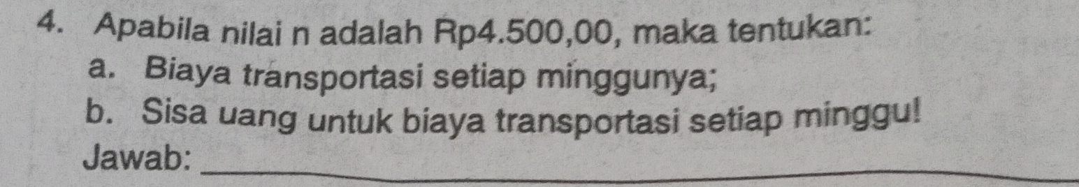 Apabila nilai n adalah Rp4.500,00, maka tentukan: 
a. Biaya transportasi setiap minggunya; 
b. Sisa uang untuk biaya transportasi setiap minggu! 
Jawab:_