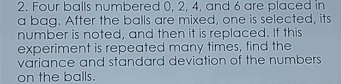 Four balls numbered 0, 2, 4, and 6 are placed in 
a bag. After the balls are mixed, one is selected, its 
number is noted, and then it is replaced. If this 
experiment is repeated many times, find the 
variance and standard deviation of the numbers 
on the balls.