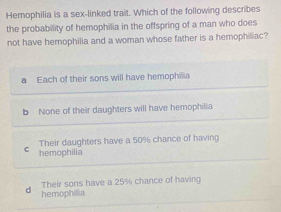 Hemophilia is a sex-linked trait. Which of the following describes
the probability of hemophilia in the offspring of a man who does
not have hemophilia and a woman whose father is a hemophiliac?
a Each of their sons will have hemophilia
b None of their daughters will have hemophilia
Their daughters have a 50% chance of having
C hemophilia
d Their sons have a 25% chance of having
hemophilia