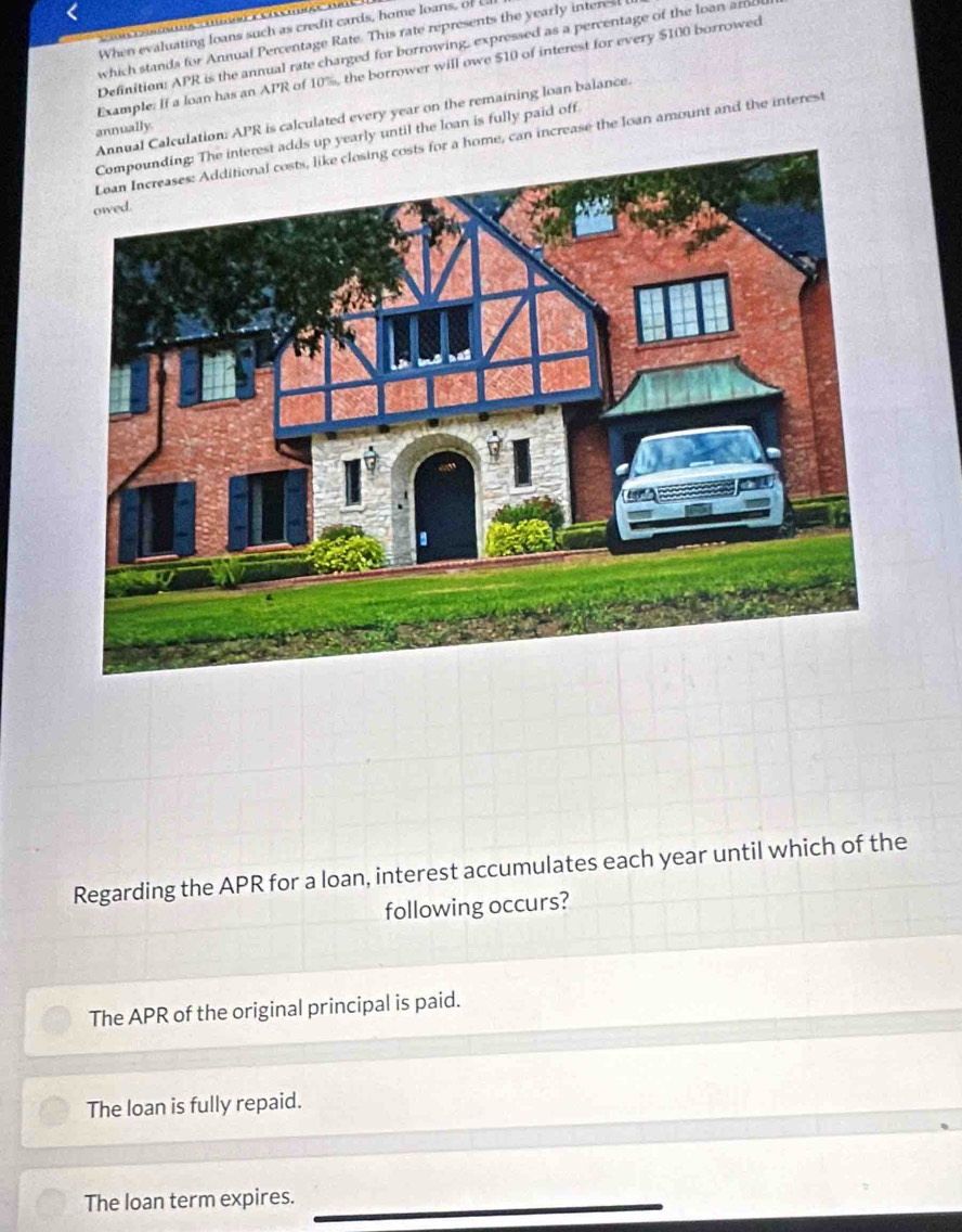 When evaluating loans such as credit cards, home loans, of 
which stands for Annual Percentage Rate. This rate represents the yearly interest 
Definition: APR is the annual rate charged for borrowing, expressed as a percentage of the loan amd
Example: If a loan has an APR of 10%, the borrower will owe $10 of interest for every $100 borrowed
alculation: APR is calculated every year on the remaining loan balance.
annually.
up yearly until the loan is fully paid off
home, can increase the loan amount and the interest
Regarding the APR for a loan, interest accumulates each year until which of the
following occurs?
The APR of the original principal is paid.
The loan is fully repaid.
The loan term expires._