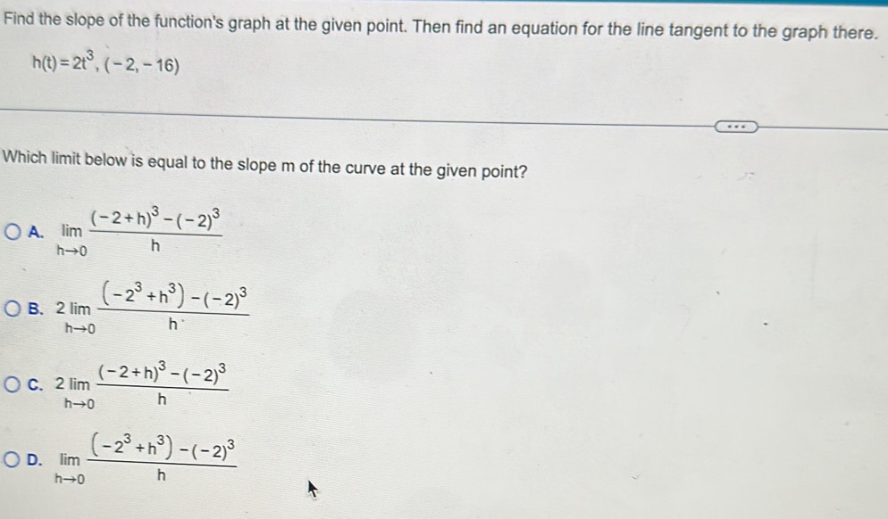 Find the slope of the function's graph at the given point. Then find an equation for the line tangent to the graph there.
h(t)=2t^3,(-2,-16)
Which limit below is equal to the slope m of the curve at the given point?
A. limlimits _hto 0frac (-2+h)^3-(-2)^3h
B. 2limlimits _hto 0frac (-2^3+h^3)-(-2)^3h
C. 2limlimits _hto 0frac (-2+h)^3-(-2)^3h
D. limlimits _hto 0frac (-2^3+h^3)-(-2)^3h