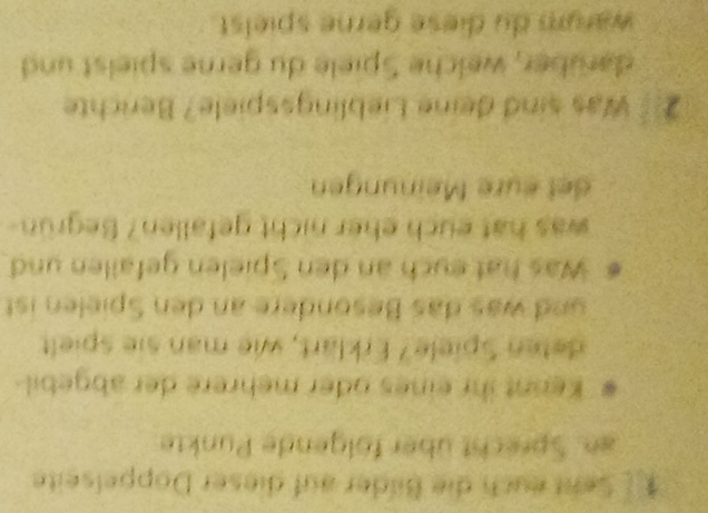 Seht euch die Bilder auf dieser Doppelseite 
an. Sprecht über fölgende Punkte 
. Keint ihr eines oder mehrere der abgebil 
deten Spiele? Erklärt, wie man sie spielt 
nd was das Besondere an den Spielen ist 
Was hat eych an den Spielen gefallen und 
was hat euch eher nicht gefallen? Begrün- 
det eure Meinungen 
2 was sind deine Lieblingsspiele? Berichte 
darüber, welche Spiele du gerne spielst und 
warum du diese gerne spielst.