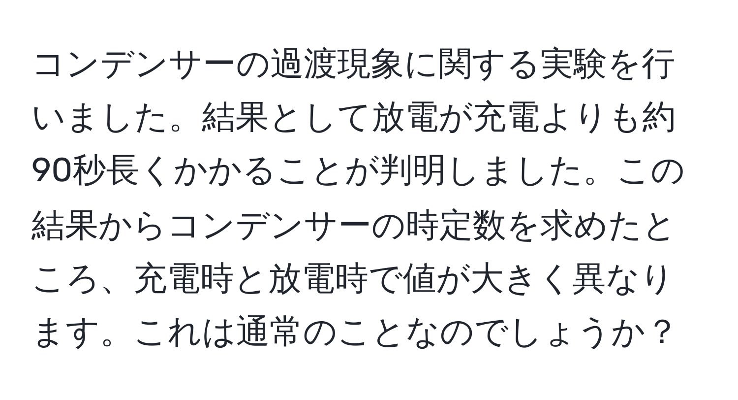 コンデンサーの過渡現象に関する実験を行いました。結果として放電が充電よりも約90秒長くかかることが判明しました。この結果からコンデンサーの時定数を求めたところ、充電時と放電時で値が大きく異なります。これは通常のことなのでしょうか？