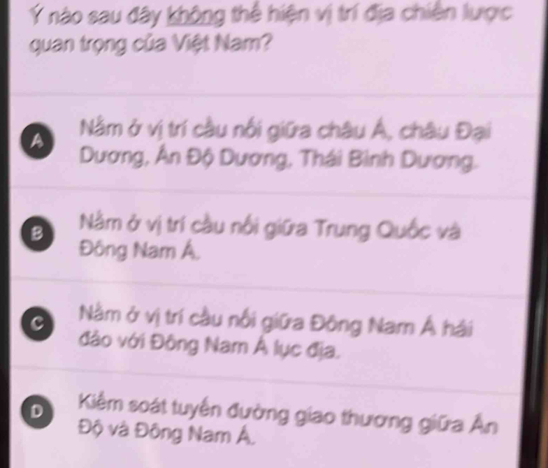 Ý nào sau đây không thể hiện vị trí địa chiến lược
quan trọng của Việt Nam?
A Nằm ở vị trí cầu nổi giữa châu Á, châu Đại
Dương, Ân Độ Dương, Thái Bình Dương.
B Nằm ở vị trí cầu nổi giữa Trung Quốc và
Đông Nam Á,
c Nằm ở vị trí cầu nổi giữa Đông Nam Á hải
đảo với Đông Nam Á lục địa.
D Kiêm soát tuyển đường giao thương giữa Ấn
Độ và Đông Nam Á,