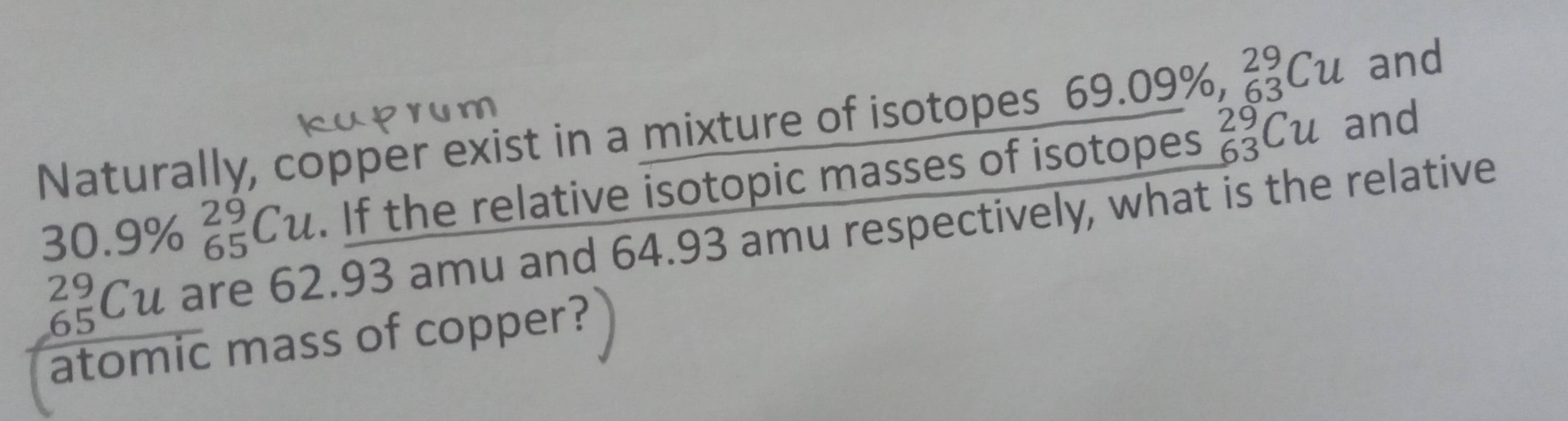 Naturally, copper exist in a mixture of isotopes 69.09% ,  29/63 Cu and
30.9% beginarrayr 29 65endarray Cu. If the relative isotopic masses of isotopes _(63)^(29)Cu and
_(65)^(29)Cu are 62.93 amu and 64.93 amu respectively, what is the relative 
atomic mass of copper?