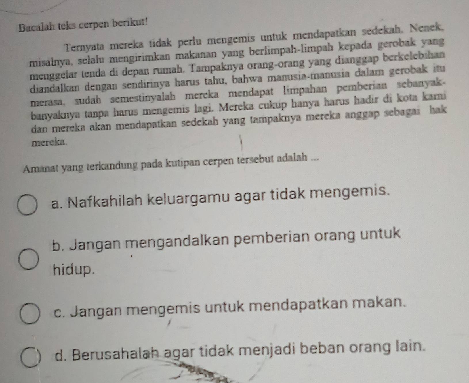 Bacalah teks cerpen berikut!
Ternyata mereka tídak perlu mengemis untuk mendapatkan sedekah. Nenek,
misalnya, selalu mengirimkan makanan yang berlimpah-limpah kepada gerobak yang
menggelar tenda di depan rumah. Tampaknya orang-orang yang dianggap berkelebihan
diandalkan dengan sendirinya harus tahu, bahwa manusia-manusia dalam gerobak itu
merasa, sudah semestinyalah mereka mendapat limpahan pemberian sebanyak
banyaknya tanpa harus mengemis lagi. Mereka cukup hanya harus hadir di kota kami
dan mereka akan mendapatkan sedekah yang tampaknya mereka anggap sebagai hak 
mereka.
Amanat yang terkandung pada kutipan cerpen tersebut adalah ...
a. Nafkahilah keluargamu agar tidak mengemis.
b. Jangan mengandalkan pemberian orang untuk
hidup.
c. Jangan mengemis untuk mendapatkan makan.
d. Berusahalah agar tidak menjadi beban orang lain.