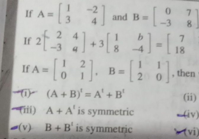 If A=beginbmatrix 1&-2 3&4endbmatrix and B=beginbmatrix 0&7 -3&8endbmatrix
If 2beginbmatrix 2&4 -3&qendbmatrix +3beginbmatrix 1&b 8&-4endbmatrix =beginbmatrix 7 18endbmatrix
If A=beginbmatrix 1&2 0&1endbmatrix , B=beginbmatrix 1&1 2&0endbmatrix , then
(1) (A+B)^t=A^t+B^t
(ii)
(iii) A+A^t is symmetric
← (iv)
(v) B+B^t is symmetric > (vi)