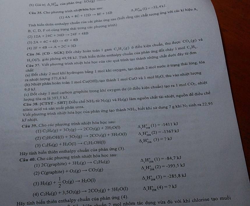 Giā trị △ ,H_(200n)^n của phản ứng 50)0
Câu 35. Cho phương trình nhiệt hóa học sau: ^ _1H_(298)^n(l)=-32,4kJ.
(1) 4A+8C+12Dto 8F+16B
Tính biến thiên enthalpy chuẩn của các phản ứng sau (biết rằng các chất tương ứng với các kí hiệu A,
B, C, D, F có cùng trạng thái trong các phương trình)
(2) 12A+24C+36Dto 24F+48B
(3) 2A+4C+6Dto 4F+8B
Câu 36. [CD-SGK] Đốt chảy hoàn toàn 1 gam C_2H_2(g) ở điều kiện chuẩn, thu được CO_2(g)
và
(4) 2F+4Bto A+2C+3D C_2H_2.
H_2O(l 0, giải phóng 49,98 kJ. Tính biến thiên enthalpy chuẩn của phán ứng đốt cháy 1 mol
Câu 37. Viết phương trình nhiệt hóa học của các quá trình tạo thành những chất dưới đây từ đơn
(a) Đốt cháy 2 mol khí hydrogen bằng 1 mol khí oxygen, tạo thành 2 mol nước ở trạng thái lỏng, tỏa
chất:
(b) Nhiệt phân hoàn toàn 1 mol Cu(OH) 2 tạo thành 1 mol CuO và 1 mol H_2O , thu vào nhiệt lượng
ra nhiệt lượng 571,6 kJ.
9,0 kJ. CO_2 , nhiệt
(c) Đốt cháy 1 mol carbon graphite trong khí oxygen dư (ở điều kiện chuẩn) tạo ra 1 mol
Câu 38. [CTST - SBT] Điều chế NH₃ từ N_2(g) và H_2(g) làm nguồn chất tài nhiệt, nguồn đề điều chế
lượng tỏa ra là 393,5 kJ.
nitric acid và sản xuất phân urea.
Viết phương trình nhiệt hóa học của phản ứng tạo thành NH₃, biết khi sử dụng 7 g khí N_2 sinh ra 22,95
kJ nhiệt.
Câu 39. Cho các phương trình nhiệt hóa học sau: △ _rH_(298)°(1)=-1411kJ
(1) C_2H_4(g)+3O_2(g)to 2CO_2(g)+2H_2O(l)
(2) C_2H_5OH(l)+3O_2(g)to 2CO_2(g)+3H_2O(l) △ _rH_(298)°(2)=-1367kJ
(3) C_2H_4(g)+H_2O(l)to C_2H_5OH(l) △ _rH_(298)°(3)=?kJ
Hãy tính biển thiên enthalpy chuẩn của phản ứn g(3)
Câu 40. Cho các phương trình nhiệt hóa học sau:
(1) 2C(graphite)+3H_2(g)to C_2H_6(g) △ _rH_(298)°(1)=-84,7kJ
(2) C(graphite)+O_2(g)to CO_2(g)
△ _rH_(298)°(2)=-393,5kJ
(3) H_2(g)+ 1/2 O_2(g)to H_2O(l)
△ _rH_(298)°(3)=-285,8kJ
(4)
Hãy tính biến thiên enthalpy chuẩn của phản ứng (4). C_2H_6(g)+3,5O_2(g)to 2CO_2(g)+3H_2O(l) △ _rH_(298)°(4)=?kJ
nhuẩn 2 mol nhôm tác dụng vừa đủ với khí chlorine tạo muối