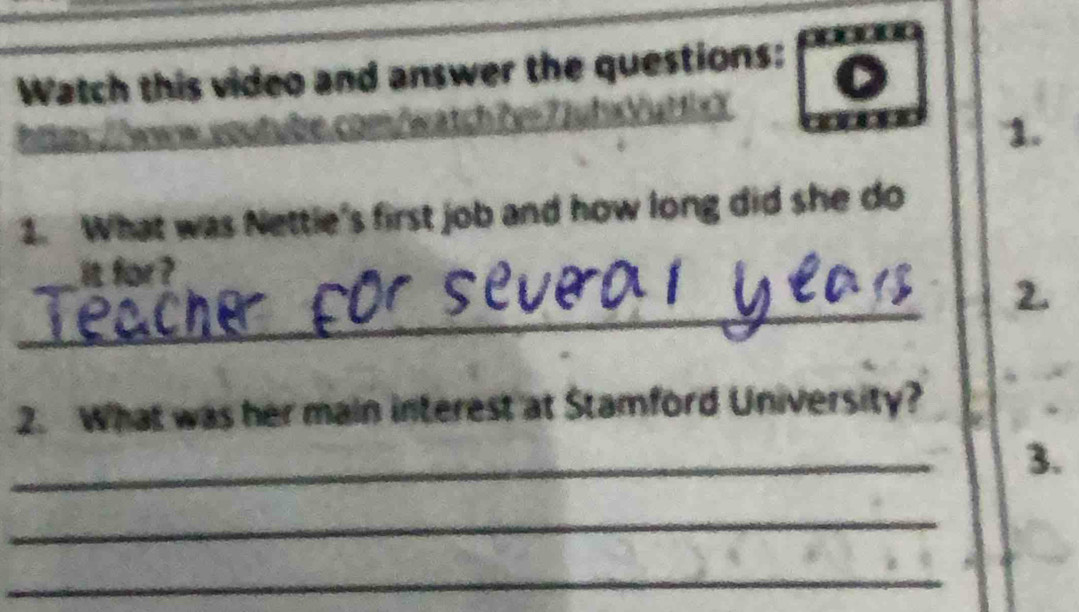 Watch this video and answer the questions: 
1. 
1. What was Nettle's first job and how long did she do 
_ 
it for ? 
_ 
2. What was her main interest at Stamford University? 
_ 
3. 
_ 
_