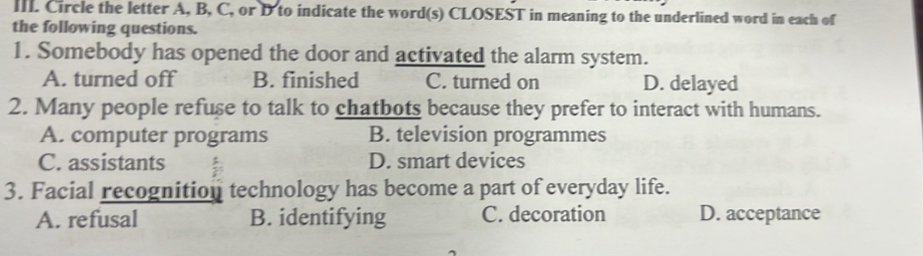 IIL Circle the letter A, B, C, or D to indicate the word(s) CLOSEST in meaning to the underlined word in each of
the following questions.
1. Somebody has opened the door and activated the alarm system.
A. turned off B. finished C. turned on D. delayed
2. Many people refuse to talk to chatbots because they prefer to interact with humans.
A. computer programs B. television programmes
C. assistants D. smart devices
3. Facial recognition technology has become a part of everyday life.
A. refusal B. identifying C. decoration D. acceptance