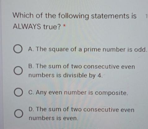 Which of the following statements is 1
ALWAYS true? *
A. The square of a prime number is odd.
B. The sum of two consecutive even
numbers is divisible by 4.
C. Any even number is composite.
D. The sum of two consecutive even
numbers is even.