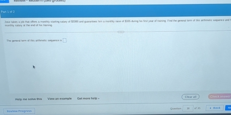 Jose takes a job that offers a morthly starting salary of $3300 and guarantees him a monthly raise of $505 during his first year of training. Find the geneal ter of this wrthmetic requence and monthly isalary at the end of his training. 
The nemeral teen all this wthmetic sequenc e is □ 
Help me solve this lear Checkanswir 
Quation 38 4 Bock