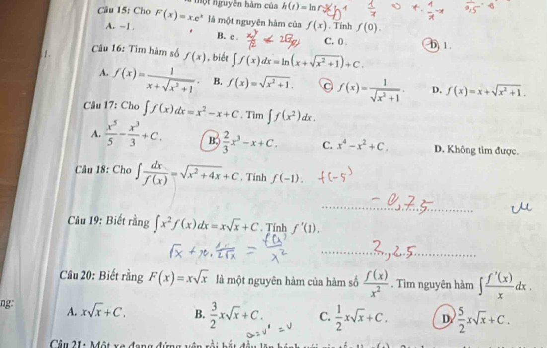 một nguyên hàm của h(t)=ln
Câu 15: Cho F(x)=x.e^x là một nguyên hảm của f(x). Tính f(0).
A. ~1. B. c . D) 1 .
C. 0 .
1.  Câu 16: Tìm hàm số f(x) , biết ∈t f(x)dx=ln (x+sqrt(x^2+1))+C.
A. f(x)= 1/x+sqrt(x^2+1) . B. f(x)=sqrt(x^2+1). 。 f(x)= 1/sqrt(x^2+1) . D. f(x)=x+sqrt(x^2+1).
Câu 17: Cho ∈t f(x)dx=x^2-x+C. Tìm ∈t f(x^2)dx.
A.  x^5/5 - x^3/3 +C. B;)  2/3 x^3-x+C. C. x^4-x^2+C. D. Không tìm được.
Câu 18: Cho ∈t  dx/f(x) =sqrt(x^2+4x)+C. Tính f(-1).
_
Câu 19: Biết rằng ∈t x^2f(x)dx=xsqrt(x)+C. Tính f'(1).
_
Câu 20: Biết rằng F(x)=xsqrt(x) là một nguyên hàm của hàm số  f(x)/x^2 . Tìm nguyên hàm ∈t  f'(x)/x dx.
ng: A. xsqrt(x)+C.
B.  3/2 xsqrt(x)+C.  1/2 xsqrt(x)+C. D  5/2 xsqrt(x)+C.
C.
Câu 21: Một xã đ