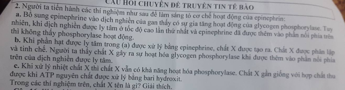 Cầu hoi chuyên đẻ truyện tin tẻ bào 
2. Người ta tiến hành các thí nghiệm như sau để làm sáng tỏ cơ chế hoạt động của epinephrin: 
a. Bồ sung epinephrine vào dịch nghiền của gan thấy có sự gia tăng hoạt động của glycogen phosphorylase. Tuy 
nhiên, khi dịch nghiền được ly tâm ở tốc độ cao lần thứ nhất và epinephrine đã được thêm vào phần nổi phía trên 
thì không thấy phosphorylase hoạt động. 
b. Khi phần hạt được ly tâm trong (a) được xử lý bằng epinephrine, chất X được tạo ra. Chất X được phân lập 
và tinh chế. Người ta thấy chất X gây ra sự hoạt hóa glycogen phosphorylase khi được thêm vào phần nổi phía 
trên của dịch nghiền được ly tâm. 
c. Khi xử lý nhiệt chất X thì chất X vẫn có khả năng hoạt hóa phosphorylase. Chất X gần giống với hợp chất thu 
được khi ATP nguyên chất được xử lý bằng bari hydroxit. 
Trong các thí nghiệm trên, chất X tên là gì? Giải thích.