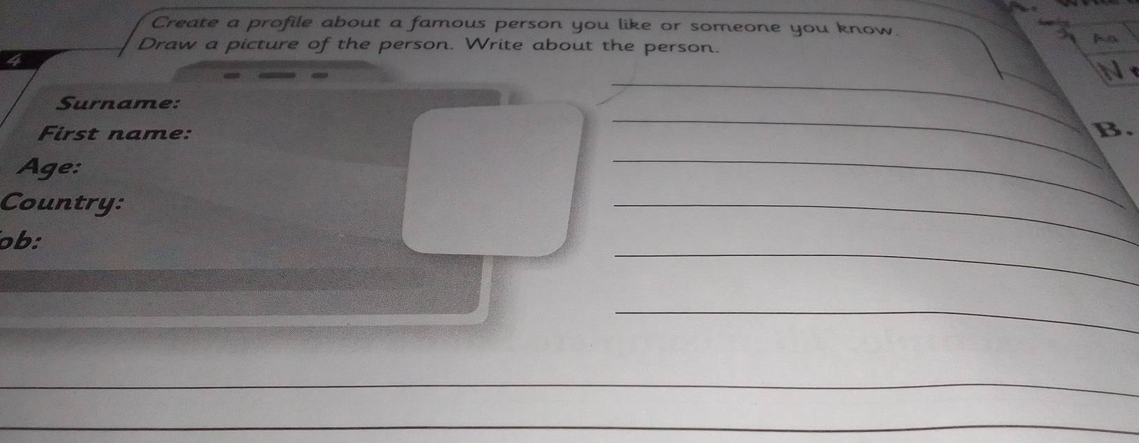 Create a profile about a famous person you like or someone you know. 
Draw a picture of the person. Write about the person. 
lo 
4 
_ 
N 
Surname: 
First name: B. 
Age: 
_ 
Country: 
_ 
_ 
ob: 
_ 
_ 
_