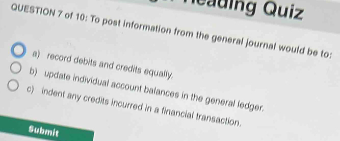 Neading Quiz 
QUESTION 7 of 10: To post information from the general journal would be to: 
a) record debits and credits equally. 
b) update individual account balances in the general ledger. 
c) indent any credits incurred in a financial transaction. 
Submit