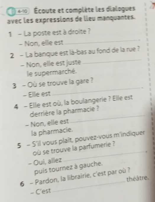 ( 410 Écoute et complète les dialogues 
avec les expressions de lieu manquantes. 
1 - La poste est à droîte ? 
- Non, elle est 
_ 
2 - La banque est là-bas au fond de la rue ? 
- Non, elle est juste 
_ 
le supermarché. 
3 - Où se trouve la gare ? 
- Elle est 
_ 
4 - Elle est où, la boulangerie ? Elle est 
_ 
derrière la pharmacie ? 
- Non, elle est 
la pharmacie. 
5 - S'il vous plaît, pouvez-vous m'indiquer 
où se trouve la parfumerie ? 
- Oui, allez 
_ 
puís tournez à gauche. 
6 - Pardon, la librairie, c'est par où ? 
théâtre, 
- C'est