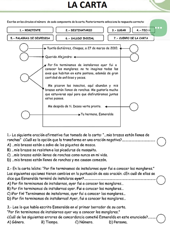 LA CARTA
Escribe en los círculos el número de cada componente de la carta. Posteriormente selecciona la respuesta correcta:
1.- REMITENTE 2.- DESTINATARIO 3. - LUGAR 4. - FECHA
5.- PALABRAS DE DESPEDIDA 6.- SALUDO INICIAL 7.- CUERPO DE LA CARTA
Tuxtla Gutiérrez, Chiapas, a 27 de marzo de 2010.
Querido Alejandro:
Por fin terminamos de instalarnos ayer fui a
conocer los manglares: no te imaginas todas las
aves que habitan en este pantano, además de gran
cantidad de anfibios y peces.
Me picaron los insectos, aquí abundan y mis
brazos están llenos de ronchas. Me gustaría mucho
que estuvieras aquí para que disfrutáramos juntos
estos paseos.
Me despido de ti. Deseo verte pronto.
Tu hermana, Esmeralda
1.- La siguiente oración afirmativa fue tomada de la carta: "..mis brazos están llenos de
ronchas" ¿Cuál es la opción que la transforma en una oración negativa?_
A) ...mis brazos están a salvo de los piquetes de mosco.
B) ...mis brazos se resisten a las picaduras de mosquito.
C) ...mis brazos están llenos de ronchas como nunca en mi vida.
D) ...mis brazos están Ilenos de ronchas y me causan comezón.
2.- En la carta leíste: "Por fin terminamos de instalarnos ayer fui a conocer los manglares."
Las siguientes opciones tienen cambios en la puntuación de esa oración. ¿En cuál de ellas se
dice que Esmeralda terminó de instalarse ayer?_
A) Por fin terminamos de instalarnos, ayer fui a conocer los manglares...
B) Por fin terminamos de instalarnos ayer. Fui a conocer los manglares...
C) iPor fin! Terminamos de instalarnos, ayer fui a conocer los manglares...
D) iPor fin terminamos de instalarnos! Ayer, fui a conocer los manglares...
3.- Lee lo que había escrito Esmeralda en el primer borrador de su carta.
"Por fin terminamos de instalarnos ayer voy a conocer los manglares."
¿Cuál de los siguientes errores de concordancia cometió Esmeralda en este enunciado?_
A) Género. B) Tiempo. C) Número. D) Persona.