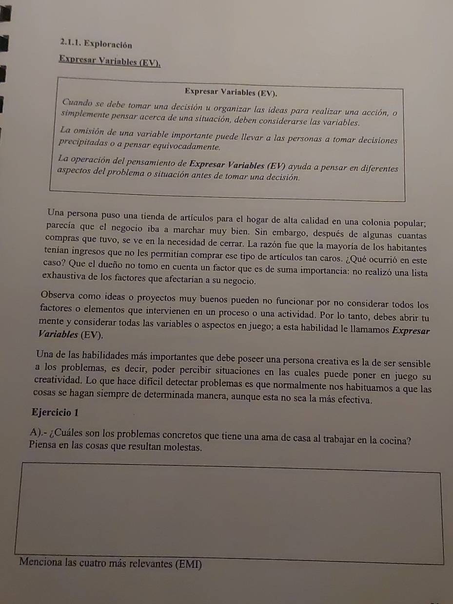 Exploración
Expresar Variables (EV),
Expresar Variables (EV).
Cuando se debe tomar una decisión u organizar las ideas para realizar una acción, o
simplemente pensar acerca de una situación, deben considerarse las variables.
La omisión de una variable importante puede llevar a las personas a tomar decisiones
precipitadas o a pensar equivocadamente.
La operación del pensamiento de Expresar Variables (EV) ayuda a pensar en diferentes
aspectos del problema o situación antes de tomar una decisión.
Una persona puso una tienda de artículos para el hogar de alta calidad en una colonia popular;
parecía que el negocio iba a marchar muy bien. Sin embargo, después de algunas cuantas
compras que tuvo, se ve en la necesidad de cerrar. La razón fue que la mayoría de los habitantes
tenían ingresos que no les permitían comprar ese tipo de artículos tan caros. ¿Qué ocurrió en este
caso? Que el dueño no tomo en cuenta un factor que es de suma importancia: no realizó una lista
exhaustiva de los factores que afectarían a su negocio.
Observa como ideas o proyectos muy buenos pueden no funcionar por no considerar todos los
factores o elementos que intervienen en un proceso o una actividad. Por lo tanto, debes abrir tu
mente y considerar todas las variables o aspectos en juego; a esta habilidad le llamamos Expresar
Variables (EV).
Una de las habilidades más importantes que debe poseer una persona creativa es la de ser sensible
a los problemas, es decir, poder percibir situaciones en las cuales puede poner en juego su
creatividad. Lo que hace difícil detectar problemas es que normalmente nos habituamos a que las
cosas se hagan siempre de determinada manera, aunque esta no sea la más efectiva.
Ejercicio 1
A).- ¿Cuáles son los problemas concretos que tiene una ama de casa al trabajar en la cocina?
Piensa en las cosas que resultan molestas.
Menciona las cuatro más relevantes (EMI)