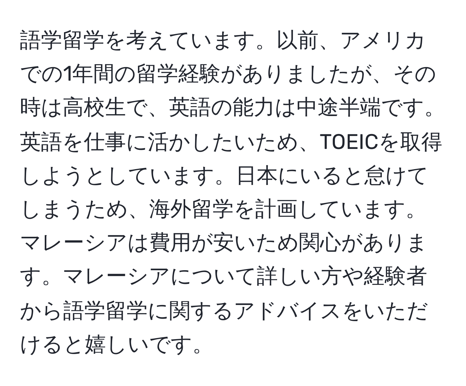 語学留学を考えています。以前、アメリカでの1年間の留学経験がありましたが、その時は高校生で、英語の能力は中途半端です。英語を仕事に活かしたいため、TOEICを取得しようとしています。日本にいると怠けてしまうため、海外留学を計画しています。マレーシアは費用が安いため関心があります。マレーシアについて詳しい方や経験者から語学留学に関するアドバイスをいただけると嬉しいです。