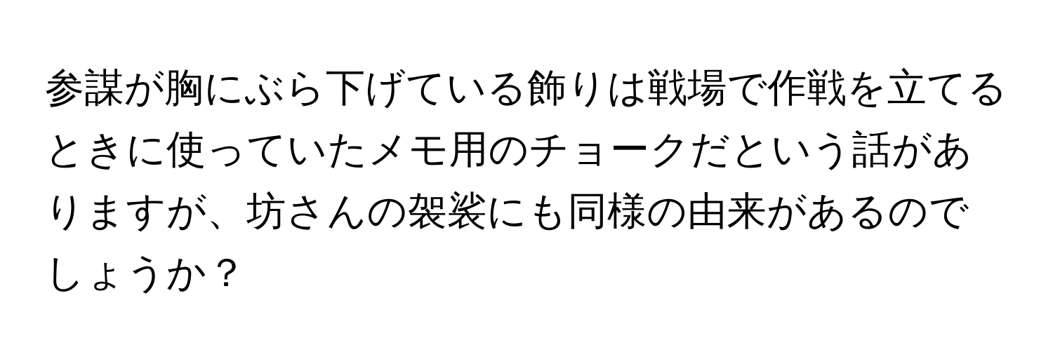 参謀が胸にぶら下げている飾りは戦場で作戦を立てるときに使っていたメモ用のチョークだという話がありますが、坊さんの袈裟にも同様の由来があるのでしょうか？