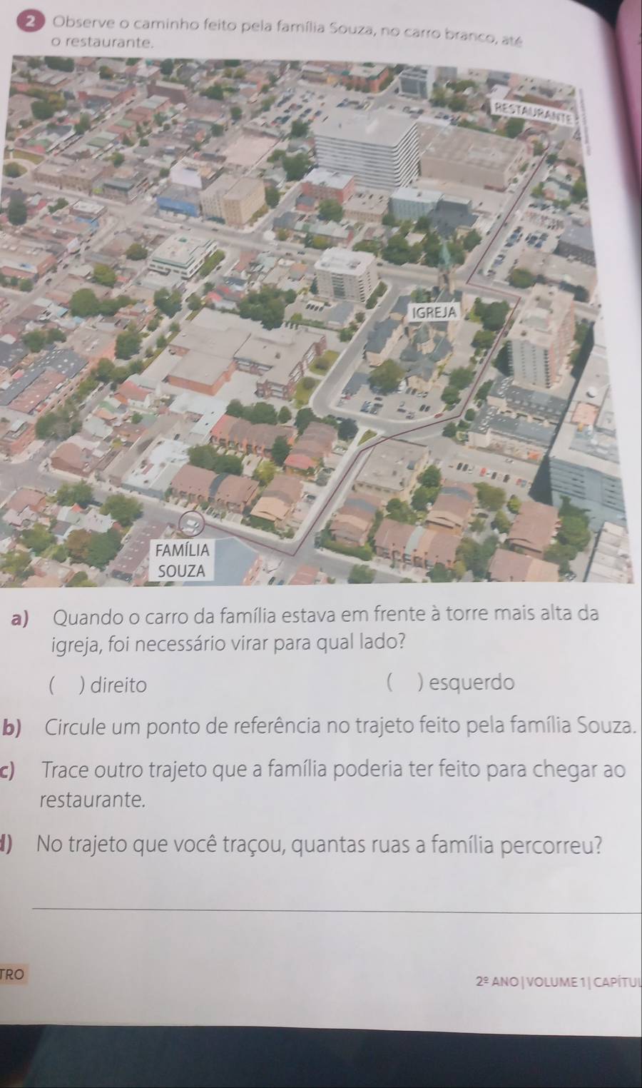 Observe o caminho feito pela família Souza, no carro branco, até 
o restaur 
a) Quando o carro da família estava em frente à torre mais alta da 
igreja, foi necessário virar para qual lado? 
 ) direito ( ) esquerdo 
b) Circule um ponto de referência no trajeto feito pela família Souza. 
c) Trace outro trajeto que a família poderia ter feito para chegar ao 
restaurante. 
() No trajeto que você traçou, quantas ruas a família percorreu? 
_ 
TRO 
2^(_ circ) ANO| VOLUME 1| CAPÍTUL