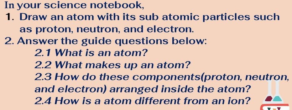 In your science notebook, 
1. Draw an atom with its sub atomic particles such 
as proton, neutron, and electron. 
2. Answer the guide questions below: 
2.1 What is an atom? 
2.2 What makes up an atom? 
2.3 How do these components(proton, neutron, 
and electron) arranged inside the atom? 
2.4 How is a atom different from an ion?