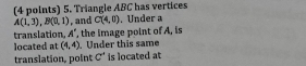 Triangle ABC has vertices
A(1,3), B(0,1) , and C(4,0). Under a 
translation A° , the image point of A, is 
located at (4,4). Under this same 
translation, point C^* is located at