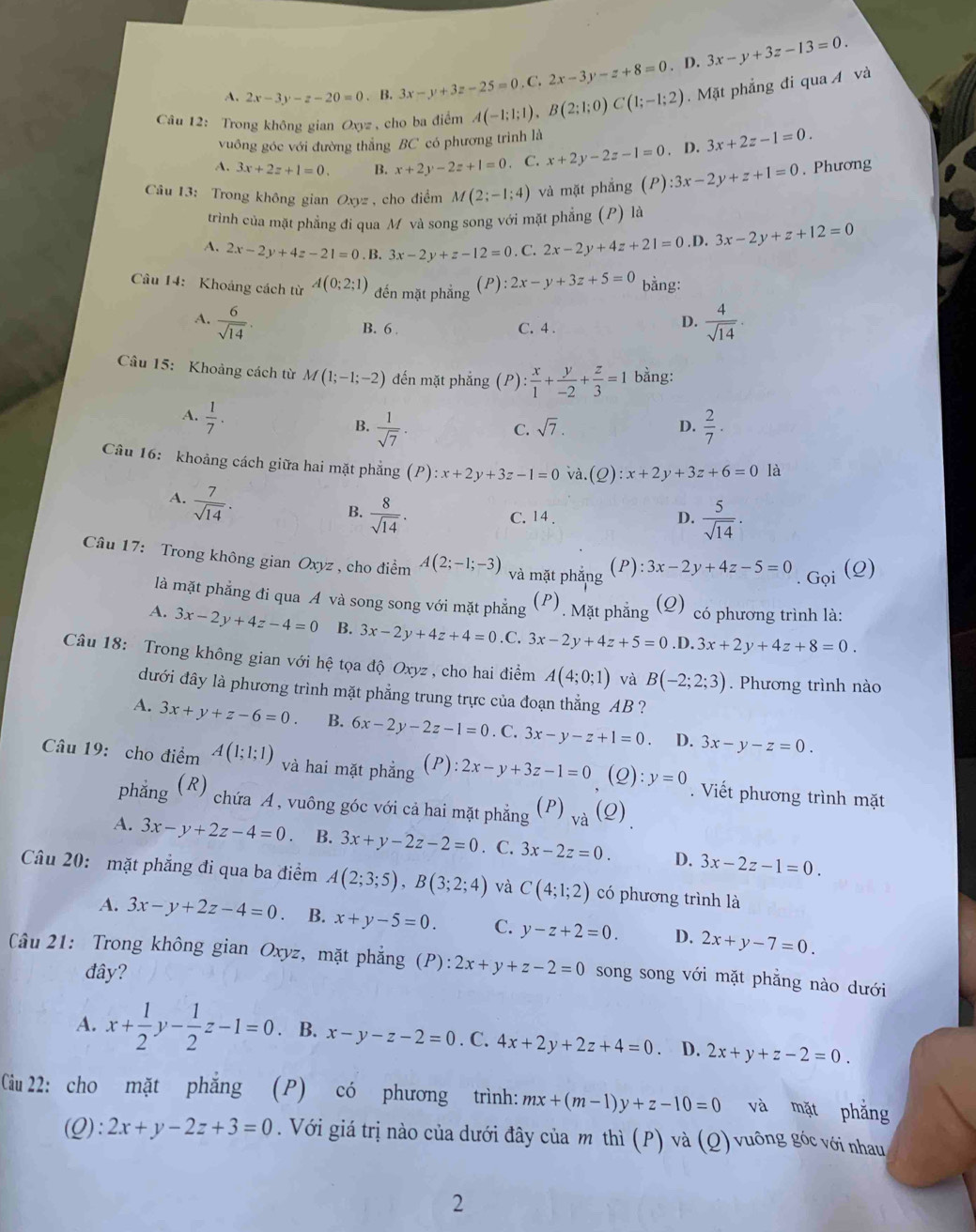 A. 2x-3y-z-20=0 、 B. 3x-y+3z-25=0,C,2x-3y-z+8=0. D. 3x-y+3z-13=0.
Câu 12: Trong không gian Oxyz , cho ba điểm A(-1;1;1),B(2;1;0)C(1;-1;2) Mặt phẳng đi qua Á và
vuông góc với đường thẳng BC có phương trình là
A. 3x+2z+1=0. B. x+2y-2z+1=0 C. x+2y-2z-1=0. D. 3x+2z-1=0.
Câu 13: Trong không gian Oxyz , cho điểm M(2;-1;4) và mặt phẳng (P):3x-2y+z+1=0 , Phương
trình của mặt phẳng đi qua M và song song với mặt phẳng (P) là
A. 2x-2y+4z-21=0.B.3x-2y+z-12=0. C. 2x-2y+4z+21=0 .D. 3x-2y+z+12=0
Câu 14: Khoảng cách từ A(0;2;1) đến mặt phẳng (P):2x-y+3z+5=0 bằng:
A.  6/sqrt(14) .  4/sqrt(14) .
B. 6 C. 4 .
D.
Câu 15: Khoảng cách từ M(1;-1;-2) đến mặt phẳng (P) ): x/1 + y/-2 + z/3 =1 bằng:
A.  1/7 .
B.  1/sqrt(7) .  2/7 .
C. sqrt(7).
D.
Câu 16: khoảng cách giữa hai mặt phẳng (P):x+2y+3z-1=0 và. C 2 :x+2y+3z+6=0 là
A.  7/sqrt(14) .
B.  8/sqrt(14) . C. 14 . D.  5/sqrt(14) .
Câu 17: Trong không gian Oxyz , cho điểm A(2;-1;-3) và mặt phắng (P):3x-2y+4z-5=0. Gọi (2)
là mặt phẳng đi qua A và song song với mặt phẳng (P) . Mặt phẳng (Q) có phương trình là:
A. 3x-2y+4z-4=0 B. 3x-2y+4z+4=0 .C. 3x-2y+4z+5=0.D.3x+2y+4z+8=0.
Câu 18: Trong không gian với hệ tọa độ Oxyz , cho hai điểm A(4;0;1) và B(-2;2;3). Phương trình nào
dưới đây là phương trình mặt phẳng trung trực của đoạn thẳng AB ?
A. 3x+y+z-6=0. B. 6x-2y-2z-1=0. C. 3x-y-z+1=0 D. 3x-y-z=0.
Câu 19: cho điểm A(1;1;1) và hai mặt phẳng ( P ):2x-y+3z-1=0 (Q).' y=0. Viết phương trình mặt
phǎng (R) chứa A, vuông góc với cả hai mặt phẳng (P) _va(Q)_.
A. 3x-y+2z-4=0 B. 3x+y-2z-2=0. C. 3x-2z=0. D. 3x-2z-1=0.
Câu 20: mặt phẳng đi qua ba điểm A(2;3;5),B(3;2;4) và C(4;1;2) có phương trình là
A. 3x-y+2z-4=0. B. x+y-5=0. C. y-z+2=0. D. 2x+y-7=0.
Câu 21: Trong không gian Oxyz, mặt phẳng (P):2x+y+z-2=0 song song với mặt phẳng nào dưới
đây?
A. x+ 1/2 y- 1/2 z-1=0. B. x-y-z-2=0.C.4x+2y+2z+4=0 D. 2x+y+z-2=0.
Cu 22: cho mặt phăng (P) có phương trình: mx+(m-1)y+z-10=0 và mặt phǎng
(Q): 2x+y-2z+3=0. Với giá trị nào của dưới đây của m thì (P) và (Q) vuông góc với nhau
2