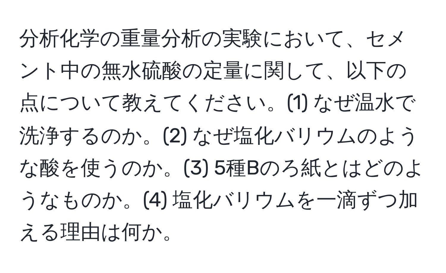 分析化学の重量分析の実験において、セメント中の無水硫酸の定量に関して、以下の点について教えてください。(1) なぜ温水で洗浄するのか。(2) なぜ塩化バリウムのような酸を使うのか。(3) 5種Bのろ紙とはどのようなものか。(4) 塩化バリウムを一滴ずつ加える理由は何か。