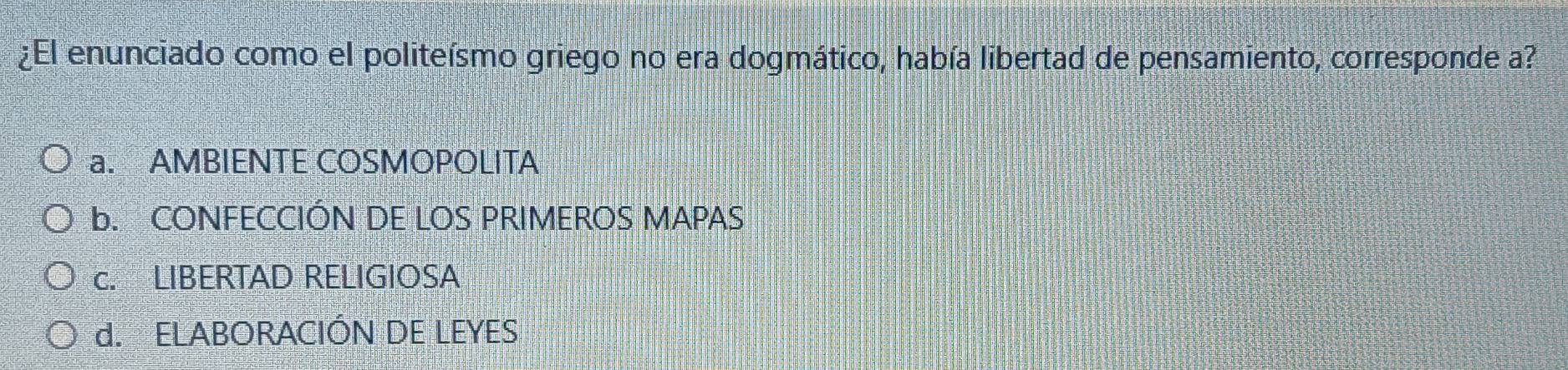 ¿El enunciado como el politeísmo griego no era dogmático, había libertad de pensamiento, corresponde a?
a. AMBIENTE COSMOPOLITA
b. CONFECCIÓN DE LOS PRIMEROS MAPAS
c. LIBERTAD RELIGIOSA
d. ELABORACIÓN DE LEYES