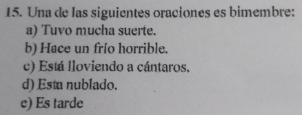 Una de las siguientes oraciones es bimembre:
a) Tuvo mucha suerte.
b) Hace un frío horrible.
c) Está lloviendo a cántaros,
d) Esta nublado.
e) Es tarde