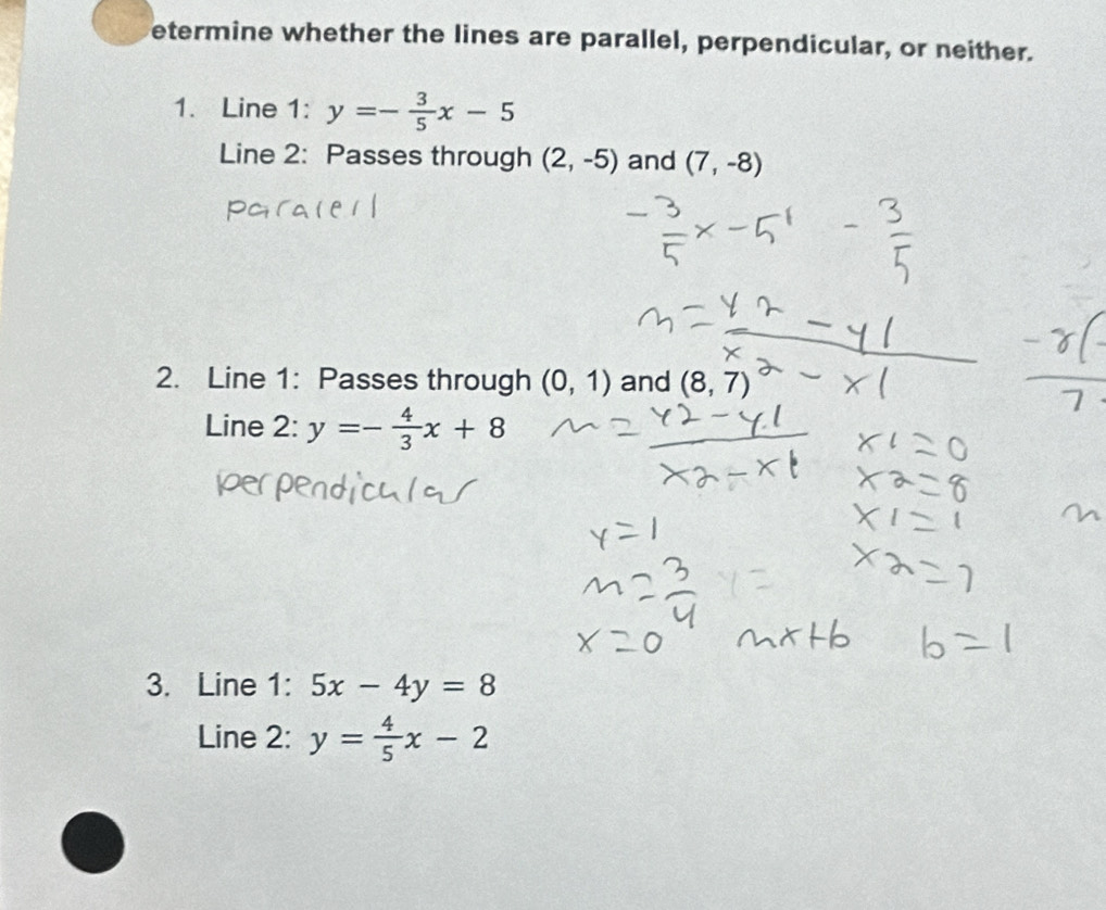 etermine whether the lines are parallel, perpendicular, or neither. 
1. Line 1: y=- 3/5 x-5
Line 2: Passes through (2,-5) and (7,-8)
2. Line 1: Passes through (0,1) and (8,7)
Line 2: y=- 4/3 x+8
3. Line 1: 5x-4y=8
Line 2: y= 4/5 x-2