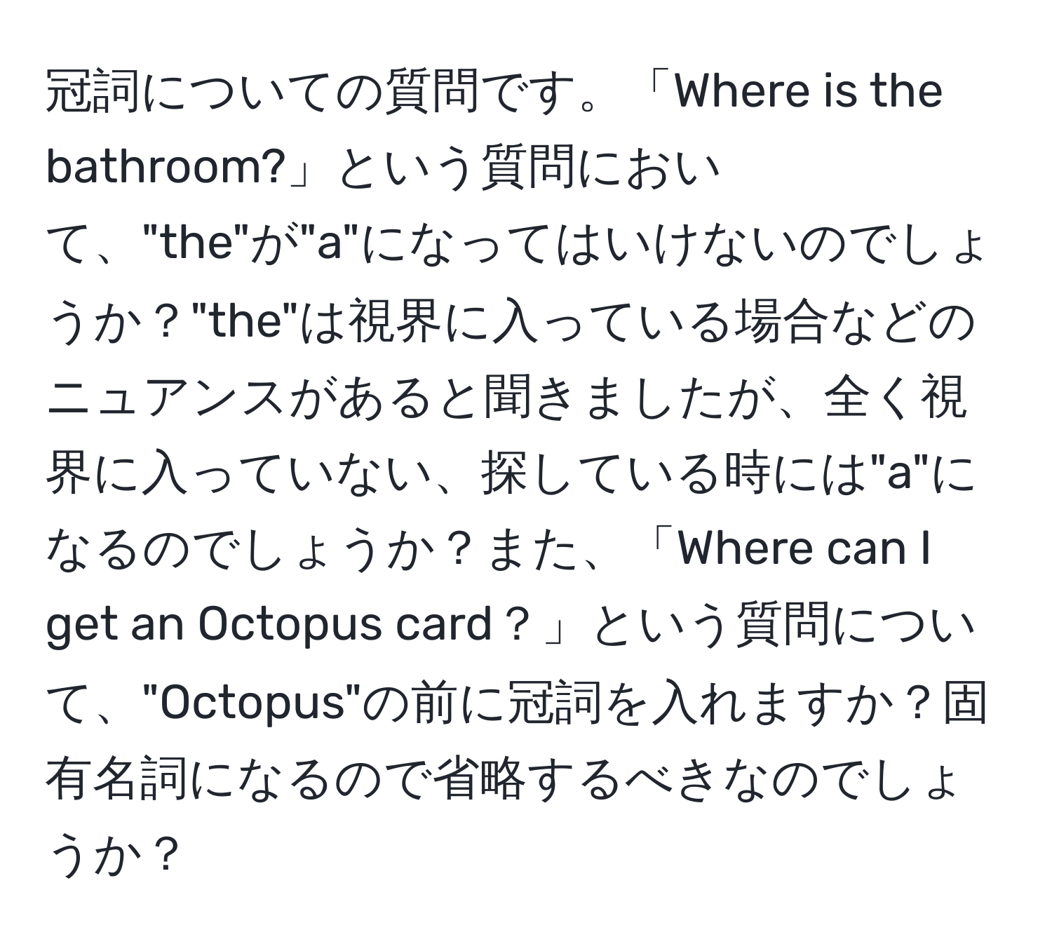 冠詞についての質問です。「Where is the bathroom?」という質問において、"the"が"a"になってはいけないのでしょうか？"the"は視界に入っている場合などのニュアンスがあると聞きましたが、全く視界に入っていない、探している時には"a"になるのでしょうか？また、「Where can I get an Octopus card？」という質問について、"Octopus"の前に冠詞を入れますか？固有名詞になるので省略するべきなのでしょうか？