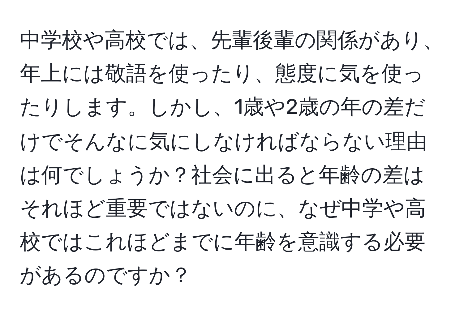 中学校や高校では、先輩後輩の関係があり、年上には敬語を使ったり、態度に気を使ったりします。しかし、1歳や2歳の年の差だけでそんなに気にしなければならない理由は何でしょうか？社会に出ると年齢の差はそれほど重要ではないのに、なぜ中学や高校ではこれほどまでに年齢を意識する必要があるのですか？