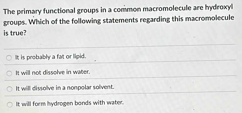 The primary functional groups in a common macromolecule are hydroxyl
groups. Which of the following statements regarding this macromolecule
is true?
It is probably a fat or lipid.
It will not dissolve in water.
It will dissolve in a nonpolar solvent.
It will form hydrogen bonds with water.