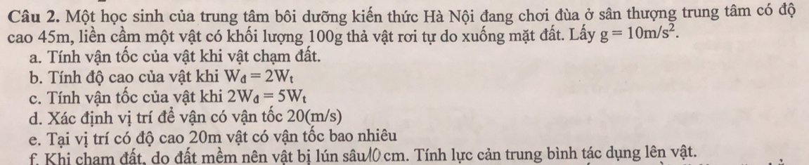 Một học sinh của trung tâm bôi dưỡng kiến thức Hà Nội đang chơi đùa ở sân thượng trung tâm có độ 
cao 45m, liền cầm một vật có khối lượng 100g thả vật rơi tự do xuống mặt đất. Lấy g=10m/s^2. 
a. Tính vận tốc của vật khi vật chạm đất. 
b. Tính độ cao của vật khi W_d=2W_t
c. Tính vận tốc của vật khi 2W_d=5W_t
d. Xác định vị trí để vận có vận tốc 20(m/s) 
e. Tại vị trí có độ cao 20m vật có vận tốc bao nhiêu 
f Khi cham đất, do đất mềm nên vật bị lún sâu/ 0 cm. Tính lực cản trung bình tác dụng lên vật.