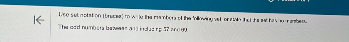 Use set notation (braces) to write the members of the following set, or state that the set has no members. 
The odd numbers between and including 57 and 69.