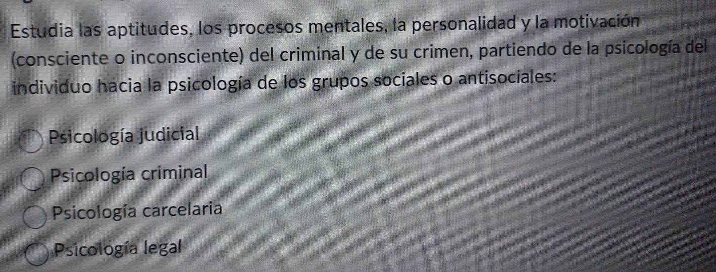 Estudia las aptitudes, los procesos mentales, la personalidad y la motivación
(consciente o inconsciente) del criminal y de su crimen, partiendo de la psicología del
individuo hacia la psicología de los grupos sociales o antisociales:
Psicología judicial
Psicología criminal
Psicología carcelaria
Psicología legal