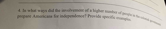 In what ways did the involvement of a higher number of people in the colonial government 
prepare Americans for independence? Provide specific examples.