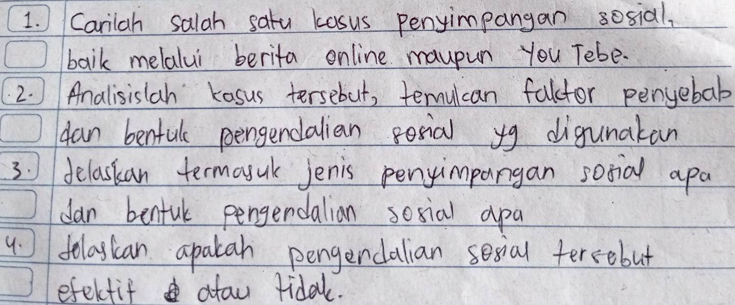 Carilah salah satu kasus penyimpangan sosial, 
baik melalui berita online maupun you Tebe- 
2. ) Analisislah kosus tersebut, teulcan falctor pengebab 
can benful pengendalian posial yg digunakan 
3. delaskan termoyuk jenis penyimpangan sotial apa 
dan benful pengendalian social apa 
4 folagian apakah pengerdalian sesial tercobut 
efektif atau ridak.