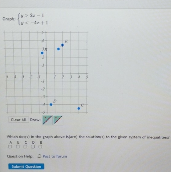 Graph: beginarrayl y>2x-1 y
- 
Clear All Draw: 
Which dot(s) in the graph above is(are) the solution(s) to the given system of inequalities? 
A E C D B 
Question Help: Post to forum 
Submit Question