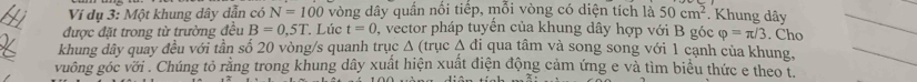 Ví dụ 3: Một khung dây dẫn có N=100 vòng dây quần nổi tiếp, mỗi vòng có diện tích là 50cm^2 Khung dây 
được đặt trong từ trường đều B=0,5T. Lúc t=0 , vector pháp tuyển của khung dây hợp với B góc varphi =π /3. Cho 
khung dây quay đều với tần số 20 vòng/s quanh trục Δ (trục △ di qua tâm và song song với 1 cạnh của khung, 
vuông góc với . Chúng tỏ rằng trong khung dây xuất hiện xuất điện động cảm ứng e và tìm biểu thức e theo t.