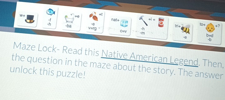 W+ 
+e 
+t 
nat+ +i+
beginarrayr -f -hendarray -ba v=rg c=v -h tri+ to+ +? 
-e 
-□ □ 
-e b=d
-b 
Maze Lock- Read this Native American Legend. Then, 
the question in the maze about the story. The answer 
unlock this puzzle!